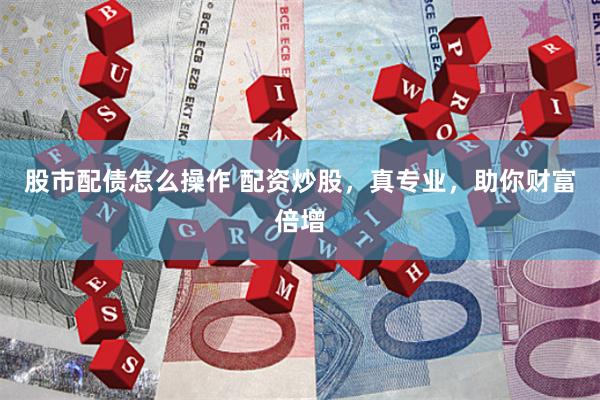 股市配债怎么操作 配资炒股，真专业，助你财富倍增