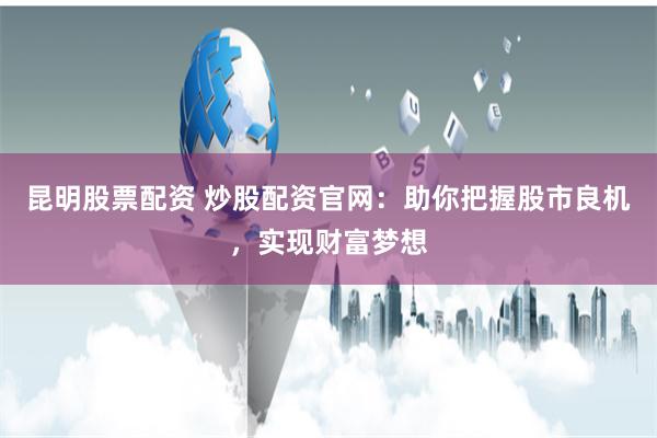 昆明股票配资 炒股配资官网：助你把握股市良机，实现财富梦想
