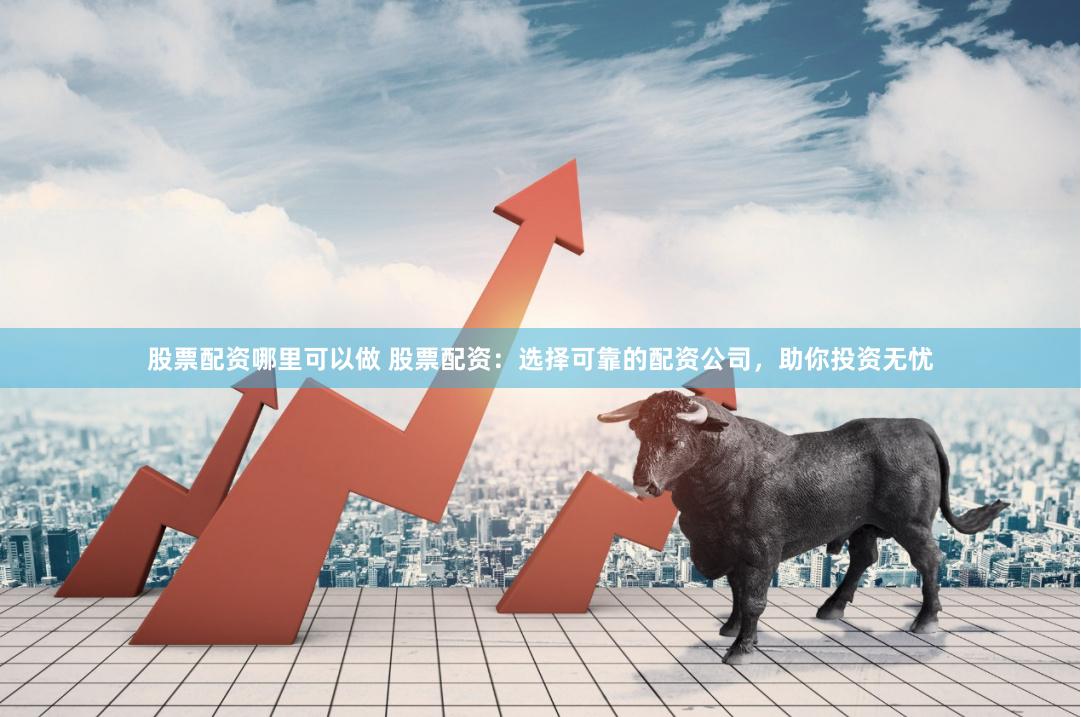 股票配资哪里可以做 股票配资：选择可靠的配资公司，助你投资无忧