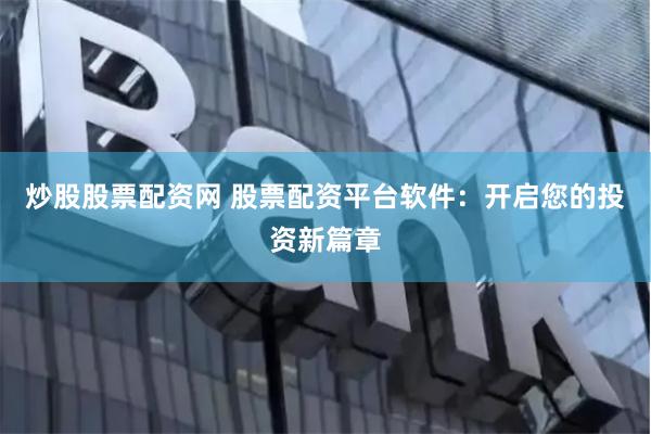 炒股股票配资网 股票配资平台软件：开启您的投资新篇章