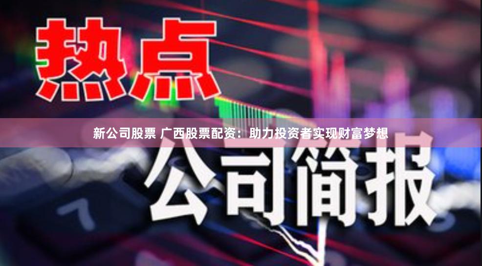 新公司股票 广西股票配资：助力投资者实现财富梦想
