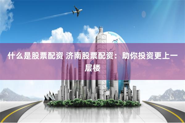 什么是股票配资 济南股票配资：助你投资更上一层楼