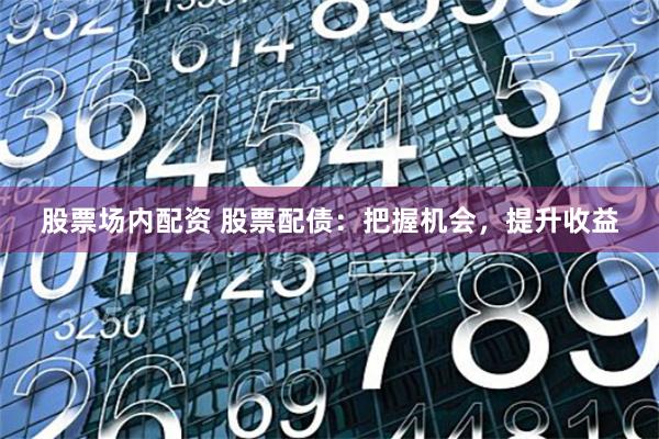 股票场内配资 股票配债：把握机会，提升收益