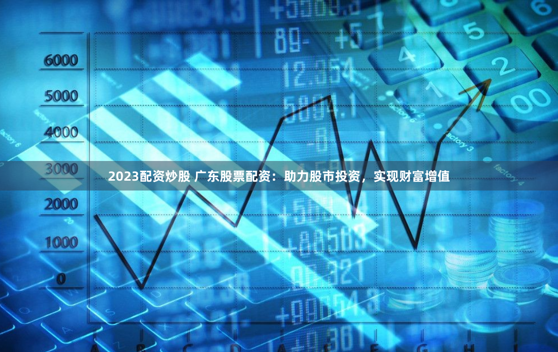 2023配资炒股 广东股票配资：助力股市投资，实现财富增值