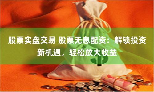 股票实盘交易 股票无息配资：解锁投资新机遇，轻松放大收益