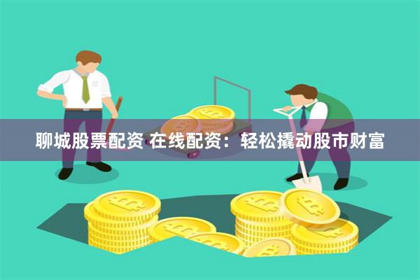 聊城股票配资 在线配资：轻松撬动股市财富