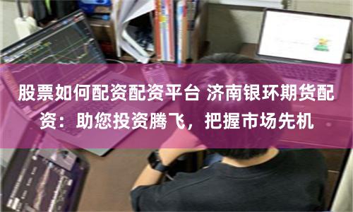 股票如何配资配资平台 济南银环期货配资：助您投资腾飞，把握市场先机