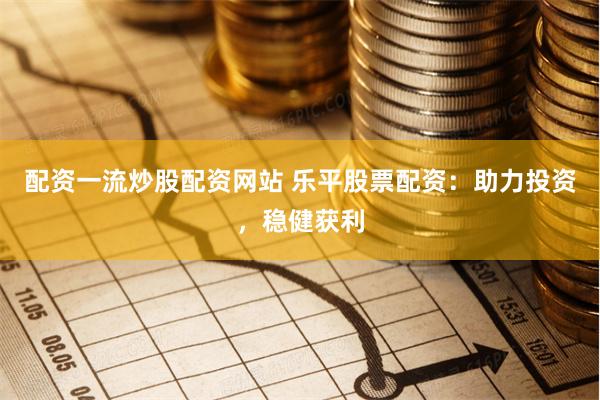 配资一流炒股配资网站 乐平股票配资：助力投资，稳健获利