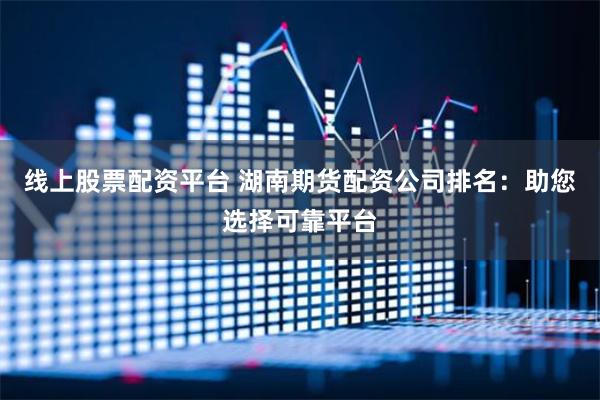 线上股票配资平台 湖南期货配资公司排名：助您选择可靠平台