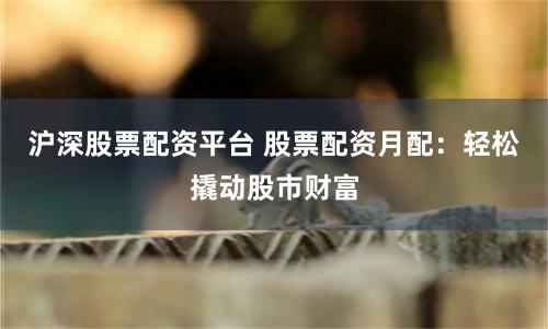 沪深股票配资平台 股票配资月配：轻松撬动股市财富