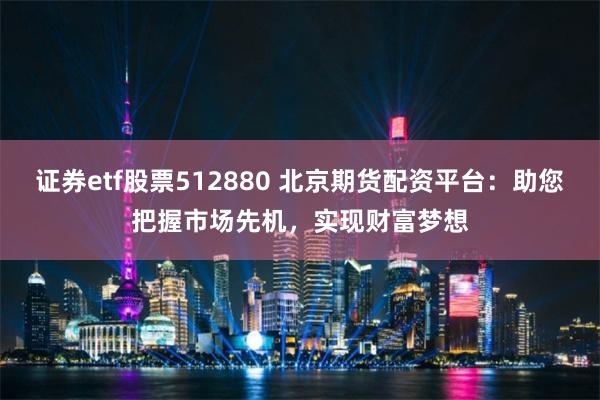 证券etf股票512880 北京期货配资平台：助您把握市场先机，实现财富梦想
