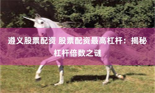 遵义股票配资 股票配资最高杠杆：揭秘杠杆倍数之谜