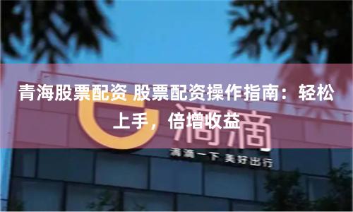 青海股票配资 股票配资操作指南：轻松上手，倍增收益