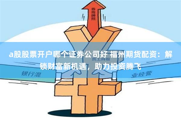 a股股票开户哪个证券公司好 福州期货配资：解锁财富新机遇，助力投资腾飞