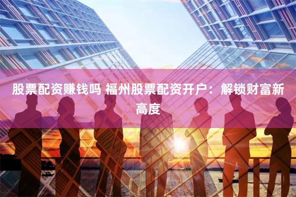 股票配资赚钱吗 福州股票配资开户：解锁财富新高度