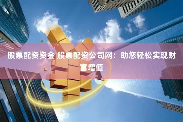 股票配资资金 股票配资公司网：助您轻松实现财富增值