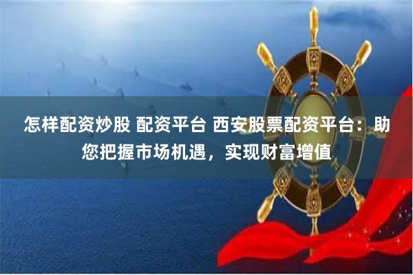 怎样配资炒股 配资平台 西安股票配资平台：助您把握市场机遇，实现财富增值