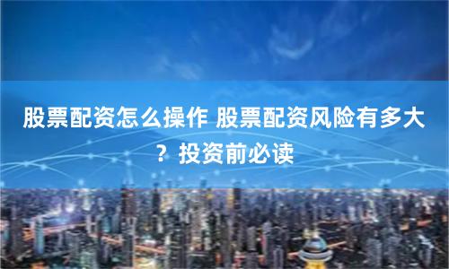 股票配资怎么操作 股票配资风险有多大？投资前必读