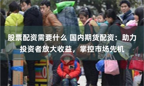 股票配资需要什么 国内期货配资：助力投资者放大收益，掌控市场先机