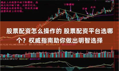 股票配资怎么操作的 股票配资平台选哪个？权威指南助你做出明智选择