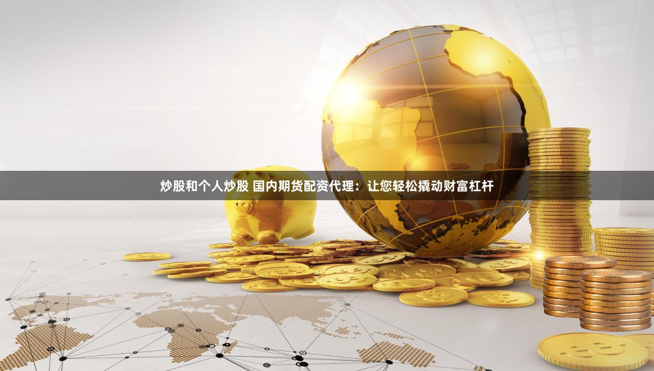 炒股和个人炒股 国内期货配资代理：让您轻松撬动财富杠杆