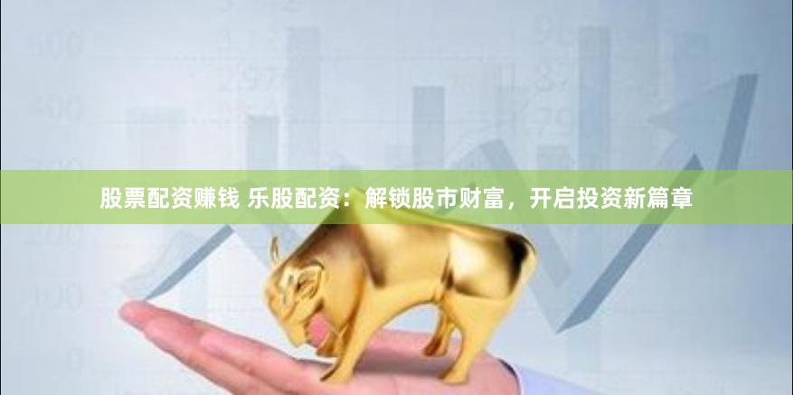 股票配资赚钱 乐股配资：解锁股市财富，开启投资新篇章