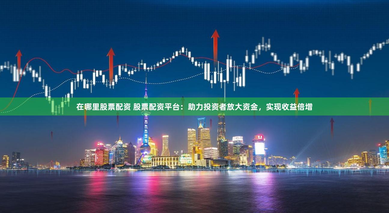 在哪里股票配资 股票配资平台：助力投资者放大资金，实现收益倍增