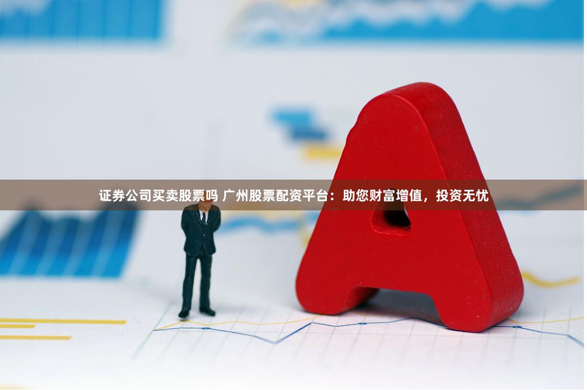 证券公司买卖股票吗 广州股票配资平台：助您财富增值，投资无忧