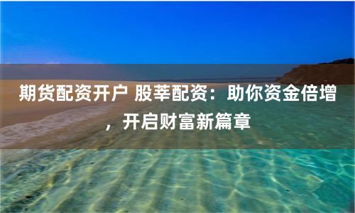 期货配资开户 股莘配资：助你资金倍增，开启财富新篇章