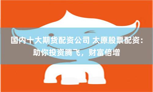 国内十大期货配资公司 太原股票配资：助你投资腾飞，财富倍增