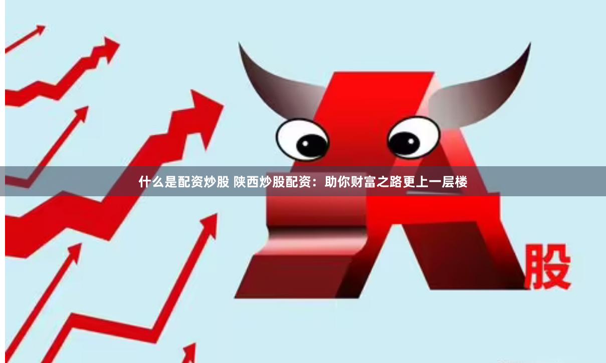 什么是配资炒股 陕西炒股配资：助你财富之路更上一层楼