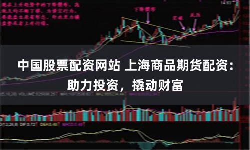 中国股票配资网站 上海商品期货配资：助力投资，撬动财富