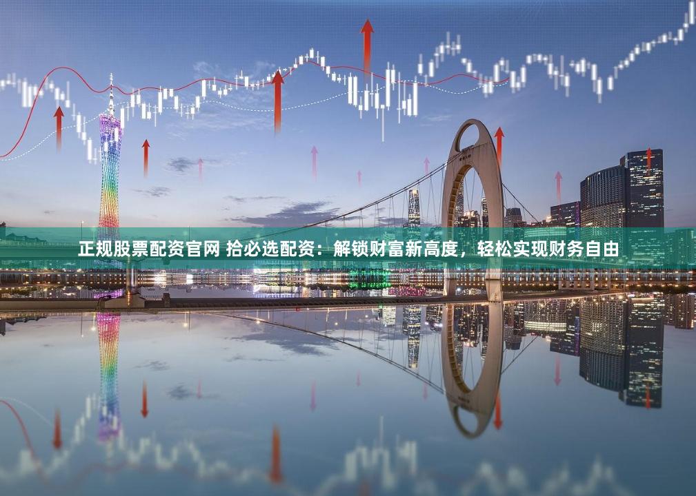 正规股票配资官网 拾必选配资：解锁财富新高度，轻松实现财务自由