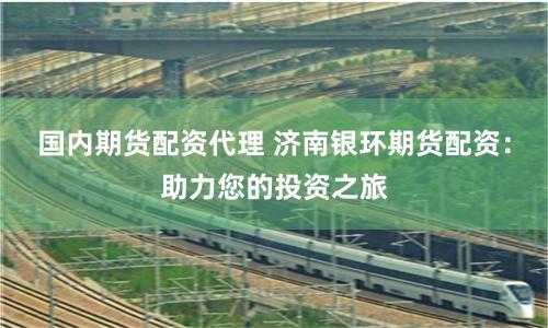 国内期货配资代理 济南银环期货配资：助力您的投资之旅