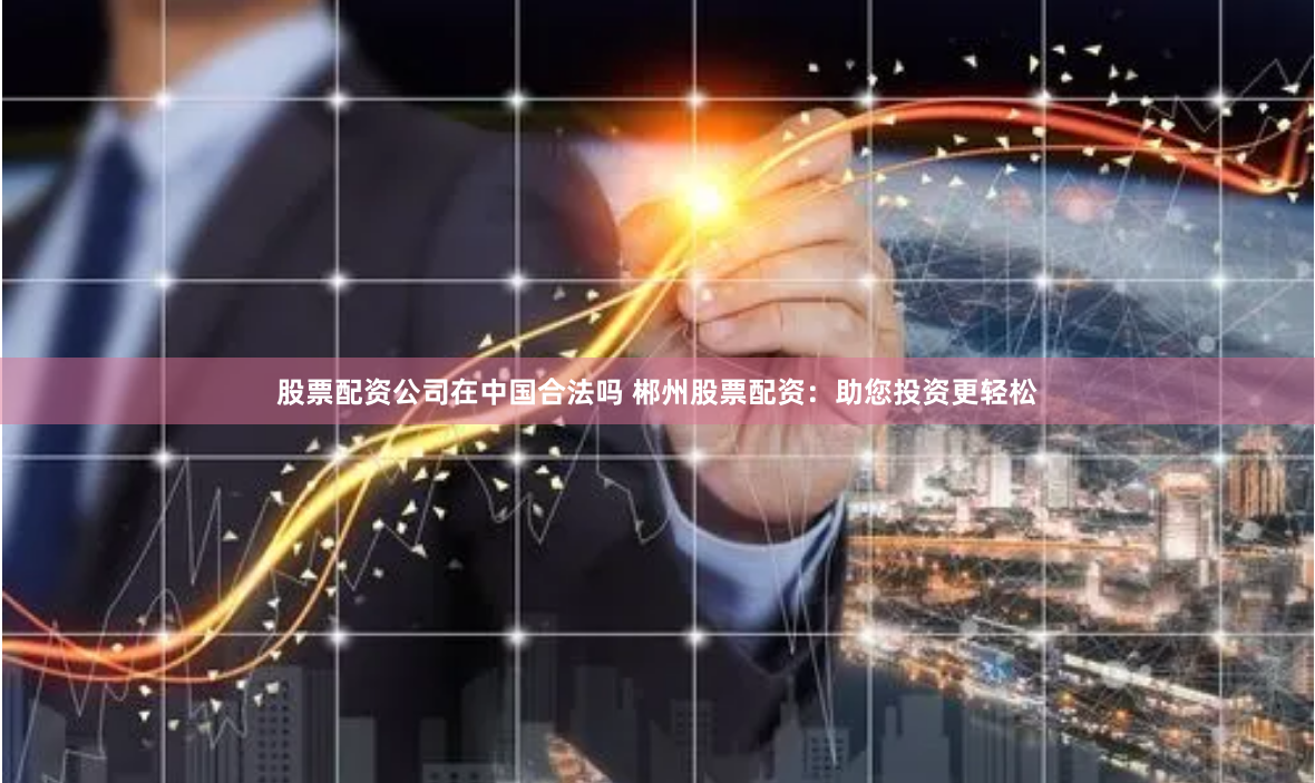 股票配资公司在中国合法吗 郴州股票配资:助您投资更轻松