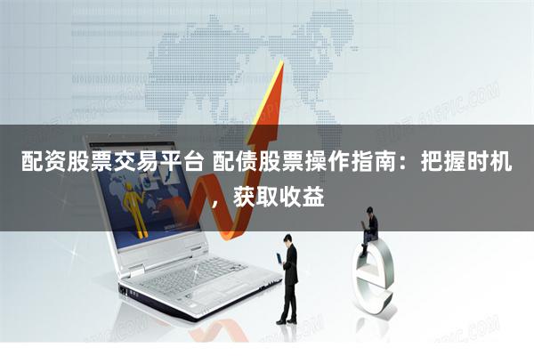 配资股票交易平台 配债股票操作指南：把握时机，获取收益