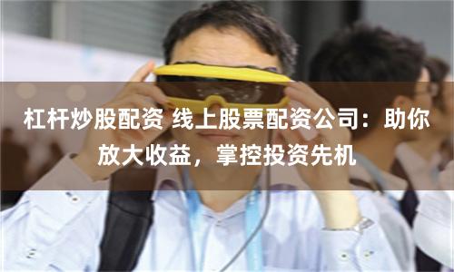 杠杆炒股配资 线上股票配资公司：助你放大收益，掌控投资先机