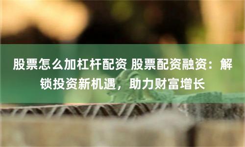 股票怎么加杠杆配资 股票配资融资：解锁投资新机遇，助力财富增长