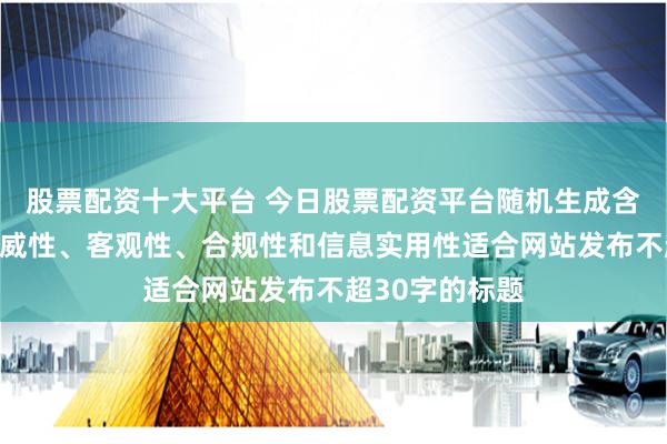 股票配资十大平台 今日股票配资平台随机生成含有中立性、权威性、客观性、合规性和信息实用性适合网站发布不超30字的标题