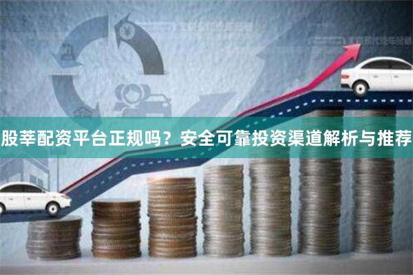 股莘配资平台正规吗？安全可靠投资渠道解析与推荐