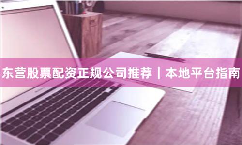 东营股票配资正规公司推荐｜本地平台指南