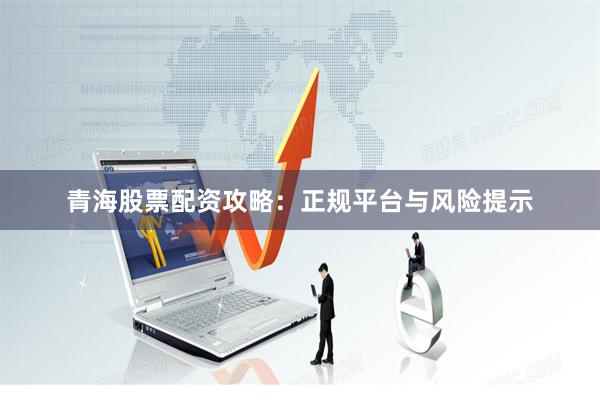 青海股票配资攻略：正规平台与风险提示
