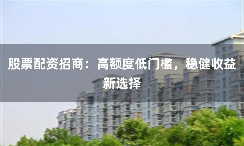 股票配资招商：高额度低门槛，稳健收益新选择